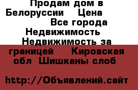 Продам дом в Белоруссии  › Цена ­ 1 300 000 - Все города Недвижимость » Недвижимость за границей   . Кировская обл.,Шишканы слоб.